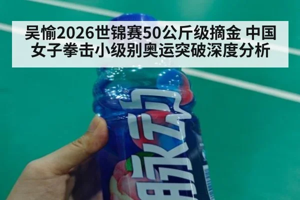 吴愉2026世锦赛50公斤级摘金 中国女子拳击小级别奥运突破深度分析