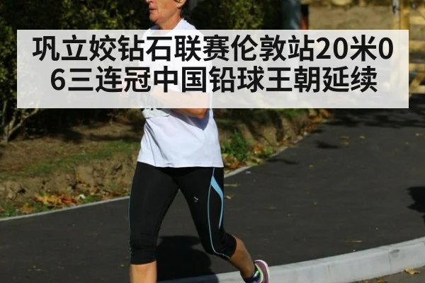 巩立姣钻石联赛伦敦站20米06三连冠中国铅球王朝延续