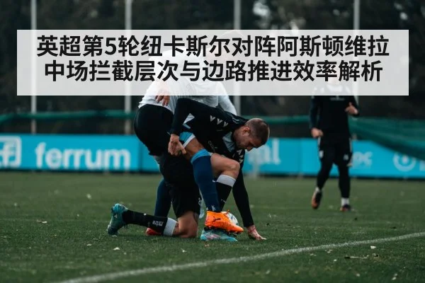 英超第5轮纽卡斯尔对阵阿斯顿维拉 中场拦截层次与边路推进效率解析
